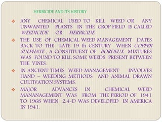 HERBICIDE AND ITS HISTORY
 ANY CHEMICAL USED TO KILL WEED OR ANY
UNWANTED PLANTS IN THE CROP FIELD IS CALLED
WEEDICIDE OR HERBICIDE.
 THE USE OF CHEMICAL WEED MANAGEMENT DATES
BACK TO THE LATE 19 th CENTURY WHEN COPPER
SULPHATE , A CONSTITUENT OF BORDEUX MIXTURES
WAS FOUND TO KILL SOME WEEDS PRESENT BETWEEN
THE VINES.
 IN ANCIENT TIMES WEED MANAGEMENT INVOLVES
HAND – WEEDING METHODS AND ANIMAL DRAWN
CULTIVATION SYSTEMS.
 MAJOR ADVANCES IN CHEMICAL WEED
MANANAGEMENT WAS FROM THE PERIOD OF 1941
TO 1968 WHEN 2,4-D WAS DEVELOPED IN AMERICA
IN 1941.
 