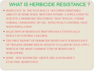 WHAT IS HERBICIDE RESISTANCE ?
 RESISTANCE IS THE NATURALLY OCCURING HERITABLE
ABILITY OF SOME WEED BIOTYPES WITHIN A POPULATION TO
SURVIVE A HERBICIDE TREATMENT THAT WOULD , UNDER
NORMAL CONDITIONS OF USE , EFFECTIVELY CONTROL THAT
WEED POPULATION.
 SELECTION OF RESISTANT BIOTYPES MAY EVENTUALLY
RESULT IN CONTROL FAILURES.
 THE FIRST REPORT OF HERBICIDE RESISTANCE IS RESISTANCE
OF TRIAZINE HERBICIDES IN SENECIO VULGARIS BY RYAN (1970 )
WHICH IS THE MOST COMMON TYPE OF RESISTANCE
WORLDWIDE.
 SOME NEW WEEDICIDE GROUP ARE ALSO RAPIDLY
EVOLVING RESISTANCE.
 