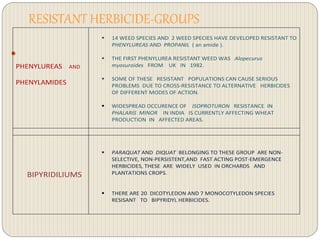 RESISTANT HERBICIDE-GROUPS

PHENYLUREAS AND
PHENYLAMIDES
 14 WEED SPECIES AND 2 WEED SPECIES HAVE DEVELOPED RESISTANT TO
PHENYLUREAS AND PROPANIL ( an amide ).
 THE FIRST PHENYLUREA RESISTANT WEED WAS Alopecurus
myosuroides FROM UK IN 1982.
 SOME OF THESE RESISTANT POPULATIONS CAN CAUSE SERIOUS
PROBLEMS DUE TO CROSS-RESISTANCE TO ALTERNATIVE HERBICIDES
OF DIFFERENT MODES OF ACTION.
 WIDESPREAD OCCURENCE OF ISOPROTURON RESISTANCE IN
PHALARIS MINOR IN INDIA IS CURRENTLY AFFECTING WHEAT
PRODUCTION IN AFFECTED AREAS.
BIPYRIDILIUMS
 PARAQUAT AND DIQUAT BELONGING TO THESE GROUP ARE NON-
SELECTIVE, NON-PERSISTENT,AND FAST ACTING POST-EMERGENCE
HERBICIDES, THESE ARE WIDELY USED IN ORCHARDS AND
PLANTATIONS CROPS.
 THERE ARE 20 DICOTYLEDON AND 7 MONOCOTYLEDON SPECIES
RESISANT TO BIPYRIDYL HERBICIDES.
 