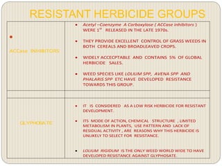 RESISTANT HERBICIDE GROUPS

ACCase INHIBITORS
 Acetyl –Coenzyme A Carboxylase ( ACCase inhibitors )
WERE 1st
RELEASED IN THE LATE 1970s.
 THEY PROVIDE EXCELLENT CONTROL OF GRASS WEEDS IN
BOTH CEREALS AND BROADLEAVED CROPS.
 WIDELY ACCECPTABLE AND CONTAINS 5% OF GLOBAL
HERBICIDE SALES.
 WEED SPECIES LIKE LOLIUM SPP, AVENA SPP AND
PHALARIS SPP ETC HAVE DEVELOPED RESISTANCE
TOWARDS THIS GROUP.
GLYPHOSATE
 IT IS CONSIDERED AS A LOW RISK HERBICIDE FOR RESISTANT
DEVELOPMENT.
 ITS MODE OF ACTION, CHEMICAL STRUCTURE , LIMITED
METABOLISM IN PLANTS, USE PATTERN AND LACK OF
RESIDUAL ACTIVITY , ARE REASONS WHY THIS HERBICIDE IS
UNLIKELY TO SELECT FOR RESISTANCE.
 LOLIUM RIGIDUM IS THE ONLY WEED WORLD WIDE TO HAVE
DEVELOPED RESISTANCE AGAINST GLYPHOSATE.
 