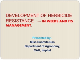 DEVELOPMENT OF HERBICIDE
RESISTANCE --- IN WEEDS AND ITS
MANAGEMENT.
Presented by-
Miss Susmita Das
Department of Agronomy,
CAU, Imphal
 