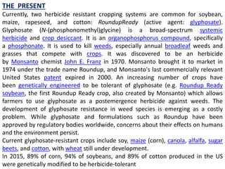 THE PRESENT
Currently, two herbicide resistant cropping systems are common for soybean,
maize, rapeseed, and cotton: RoundupReady (active agent: glyphosate).
Glyphosate (N-(phosphonomethyl)glycine) is a broad-spectrum systemic
herbicide and crop desiccant. It is an organophosphorus compound, specifically
a phosphonate. It is used to kill weeds, especially annual broadleaf weeds and
grasses that compete with crops. It was discovered to be an herbicide
by Monsanto chemist John E. Franz in 1970. Monsanto brought it to market in
1974 under the trade name Roundup, and Monsanto's last commercially relevant
United States patent expired in 2000. An increasing number of crops have
been genetically engineered to be tolerant of glyphosate (e.g. Roundup Ready
soybean, the first Roundup Ready crop, also created by Monsanto) which allows
farmers to use glyphosate as a postemergence herbicide against weeds. The
development of glyphosate resistance in weed species is emerging as a costly
problem. While glyphosate and formulations such as Roundup have been
approved by regulatory bodies worldwide, concerns about their effects on humans
and the environment persist.
Current glyphosate-resistant crops include soy, maize (corn), canola, alfalfa, sugar
beets, and cotton, with wheat still under development.
In 2015, 89% of corn, 94% of soybeans, and 89% of cotton produced in the US
were genetically modified to be herbicide-tolerant
 