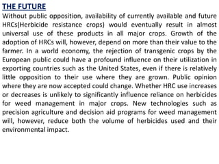 THE FUTURE
Without public opposition, availability of currently available and future
HRCs(Herbicide resistance crops) would eventually result in almost
universal use of these products in all major crops. Growth of the
adoption of HRCs will, however, depend on more than their value to the
farmer. In a world economy, the rejection of transgenic crops by the
European public could have a profound influence on their utilization in
exporting countries such as the United States, even if there is relatively
little opposition to their use where they are grown. Public opinion
where they are now accepted could change. Whether HRC use increases
or decreases is unlikely to significantly influence reliance on herbicides
for weed management in major crops. New technologies such as
precision agriculture and decision aid programs for weed management
will, however, reduce both the volume of herbicides used and their
environmental impact.
 