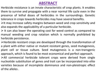 ABSTRACT
Herbicide resistance is an innate characteristic of crop plants. It enables
them to survive and propagate with a near normal life cycle even in the
presence of lethal doses of herbicides in the surroundings. Genetic
tolerance in crops towards herbicides may have several benefits.
It may increase safety margins between weed and crop sensitivity and
also expands the applicability of a particular herbicide.
 It can also lower the operating cost for weed control as compared to
manual weeding and crop rotation which is normally prohibited by
herbicide persistence.
Herbicide resistant crops are developed through the transformation of
a plant with either native or mutant resistant genes, seed mutagenesis,
plant cell or tissue culture. Seed mutagenesis is a non-transgenic
approach, which is found to be most economical and perfect approach.
All commercial herbicide tolerant crops were derived from single
nucleotide substitution of genes and trait can be incorporated into elite
varieties because of incomplete dominance and non-pleiotropic effect
of the alleles .
 