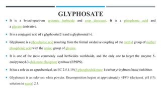 GLYPHOSATE
 It is a broad-spectrum systemic herbicide and crop desiccant. It is a phosphonic acid and
a glycine derivative.
 It is a conjugate acid of a glyphosate(2-) and a glyphosate(1-).
 Glyphosate is a phosphonic acid resulting from the formal oxidative coupling of the methyl group of methyl
phosphonic acid with the amino group of glycine.
 It is one of the most commonly used herbicides worldwide, and the only one to target the enzyme 5-
enolpyruvyl-3-shikimate phosphate synthase (EPSPS).
 It has a role as an agrochemical, an EC 2.5.1.19 (3-phosphoshikimate 1-carboxyvinyltransferase) inhibitor.
 Glyphosate is an odorless white powder. Decomposition begins at approximately 419°F (darkens). pH (1%
solution in water) 2.5.
 