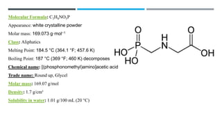 Molecular Formula: C3H8NO5P
Appearance: white crystalline powder
Molar mass: 169.073 g·mol−1
Class: Aliphatics
Melting Point: 184.5 °C (364.1 °F; 457.6 K)
Boiling Point: 187 °C (369 °F; 460 K) decomposes
Chemical name: [(phosphonomethyl)amino]acetic acid
Trade name: Round up, Glycel
Molar mass: 169.07 g/mol
Density: 1.7 g/cm³
Solubility in water: 1.01 g/100 mL (20 °C)
 