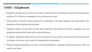 USES - Glyphosate
 Glyphosate products are one of the most widely used weed killers worldwide in farms and in home gardens
and lawns. It is effective at managing invasive and noxious weeds.
 These products typically contain glyphosate in combination with other ingredients that help improve the
absorption of the glyphosate into the plant.
 Glyphosate targets a broad range of weeds and is important in the production of fruits, vegetables, nuts, and
glyphosate-resistant field crops such as corn and soybean.
 In addition, glyphosate breaks down in the environment, can be used for no-till and low-till farming which
can reduce soil erosion, and is useful for integrated pest management.
 Products containing glyphosate are sold in various formulations, including as liquid concentrate, solid, and
ready-to-use liquid.
 