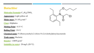 Butachlor
Molecular Formula: C17H26ClNO2
Appearance: Light yellow oil
Molar mass: 311.85 g·mol−1
Class: Aliphatics
Melting Point: -0.55 oC
Boiling Point: 156 oC
Chemical name: N-(Butoxymethyl)-2-chloro-N-(2,6-diethylphenyl)acetamide
Trade name: Machette
Density: 1.0695 g/cm3
Solubility in water: 20 mg/L (20 °C)
 