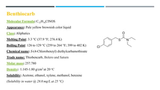 Benthiocarb
Molecular Formula: C12H16ClNOS
Appearance: Pale yellow brownish color liquid
Class: Aliphatics
Melting Point: 3.3 °C (37.9 °F; 276.4 K)
Boiling Point: 126 to 129 °C (259 to 264 °F; 399 to 402 K)
Chemical name: S-(4-Chlorobenzyl) diethylcarbamothioate
Trade name: Thiobencarb, Bolero and Saturn
Molar mass: 257.780
Density: 1.145-1.80 g/cm3 at 20 oC
Solubility: Acetone, ethanol, xylene, methanol, benzene
(Solubility in water @ 28.0 mg/L at 25 °C)
 