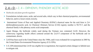 2, 4 – D – 2, 4 – DIPHENYL PHENOXY ACETIC ACID
 Herbicide and plant growth regulator
 Formulations include esters, acids, and several salts, which vary in their chemical properties, environmental
behavior, and to a lesser extent, toxicity.
 International Union of Pure and Applied Chemistry (IUPAC) chemical name for the acid form is 2,4-
dichlorophenoxyacetic acid, its Chemical Abstracts Service (CAS) registry number is 94-75-7, and the
chemical family is the phenoxy acetic acid compounds.
 Agent Orange, the herbicide widely used during the Vietnam war, contained 2,4-D. However, the
controversy regarding health effects centered around the 2,4,5-T component of the herbicide and its
contaminant, dioxin.
 2,4-D has been used in the United States since the 1940s, and it was evaluated for re-registration in 2005 by
the United States Environmental Protection Agency (U.S. EPA).
 U.S. EPA determined that 2,4-D was eligible for re-registration, but required certain changes to labeled uses
to mitigate risk.
 