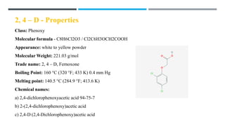 2, 4 – D - Properties
Class: Phenoxy
Molecular formula - C8H6Cl2O3 / Cl2C6H3OCH2COOH
Appearance: white to yellow powder
Molecular Weight: 221.03 g/mol
Trade name: 2, 4 – D, Fernoxone
Boiling Point: 160 °C (320 °F; 433 K) 0.4 mm Hg
Melting point: 140.5 °C (284.9 °F; 413.6 K)
Chemical names:
a) 2,4-dichlorophenoxyacetic acid 94-75-7
b) 2-(2,4-dichlorophenoxy)acetic acid
c) 2,4-D (2,4-Dichlorophenoxy)acetic acid
 