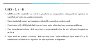 USES - 2, 4 – D
 2,4-D is used for broadleaf weed control in agricultural and nonagricultural settings, and it is registered for
use in both terrestrial and aquatic environments.
 Major sites include pasture and rangeland, residential lawns, roadways, and cropland.
 Crops treated with 2,4-D include field corn, soybeans, spring wheat, hazelnuts, sugarcane, and barley.
 Uses for products containing 2,4-D vary widely. Always read and follow the label when applying pesticide
products.
 Signal words for products containing 2,4-D may range from Caution to Danger. Signal word reflects the
combined toxicity of the active ingredient and other ingredients in the product.
 