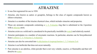 ATRAZINE
 It was first registered for use in 1958
 Atrazine, also known as aatrex or gesaprim, belongs to the class of organic compounds known as
chloro-s-triazines.
 Atrazine is a member of the triazine chemical class, which includes simazine and propazine.
 These are aromatic compounds containing a 1, 3, 5-triazine ring that is substituted at the 2-position
with a chlorine atom.
 Atrazine exists as a solid and is considered to be practically insoluble (in water) and relatively neutral.
 Atrazine participates in a number of enzymatic reactions. In particular, atrazine can be biosynthesized
from 6-chloro-1, 3, 5-triazine-2, 4-diamine.
 Atrazine can also be converted into 4-ethylamino-6-isopropylamino-1, 3, 5-triazin-2-ol.
 Atrazine is an herbicide that does not occur naturally.
 Pure atrazine is an odorless, white powder that is not very volatile, reactive, or flammable and that will
dissolve in water.
 