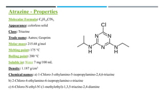 Atrazine - Properties
Molecular Formula: C8H14ClN5
Appearance: colorless solid
Class: Triazine
Trade name: Aatres; Gesprim
Molar mass: 215.68 g/mol
Melting point: 175 °C
Boiling point: 200 °C
Soluble in: Water 7 mg/100 mL
Density: 1.187 g/cm3
Chemical names: a) 1-Chloro-3-ethylamino-5-isopropylamino-2,4,6-triazine
b) 2-Chloro-4-ethylamino-6-isopropylamino-s-triazine
c) 6-Chloro-N-ethyl-N'-(1-methylethyl)-1,3,5-triazine-2,4-diamine
 