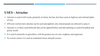 USES - Atrazine
 Atrazine is used to kill weeds, primarily on farms, but has also been used on highway and railroad rights-
of-way.
 EPA now restricts how atrazine can be used and applied; only trained people are allowed to spray it.
 Atrazine is a widely used herbicide that can be applied before and after planting to control broadleaf and
grassy weeds.
 It is used in primarily in agriculture, with the greatest use on corn, sorghum, and sugarcane.
 To a lesser extent, it is used on residential lawns and golf courses.
 
