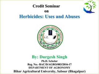 Credit Seminar
on
Herbicides: Uses and Abuses
By: Durgesh Singh
Ph.D. Scholar
Reg. No.- BAC/D/AGRO/003/2016-17
DEPARTMENT OF AGRONOMY
Bihar Agricultural University, Sabour (Bhagalpur)
 