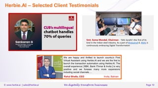 © www.herbie.ai | sales@herbie.ai We digitally transform businesses Page 10
Herbie.AI – Selected Client Testimonials
Smt. Soma Mondal, Chairman - ‘SAIL Sarathi’–the first of its
kind in the Indian steel industry. As a part of #Industry4.0, #SAIL is
continuously embracing Digital Transformation
We are happy and thrilled to launch country’s First
Virtual Assistant using Herbie.AI and we are the first to
launch the transaction automation using Herbie.AI. The
overall experience [ BBK, Bank iThmar & Invita ] is very
positive and we foresee many more expansions
including social channels….
Rahul Bhalla, CEO Invita, Bahrain
 
