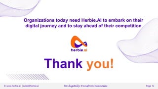 © www.herbie.ai | sales@herbie.ai We digitally transform businesses Page 12
Organizations today need Herbie.AI to embark on their
digital journey and to stay ahead of their competition
Thank you!
Email : sales@herbie.ai
 