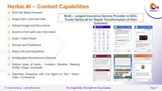 V
© www.herbie.ai | sales@herbie.ai We digitally transform businesses Page 7
Herbie.AI – Content Capabilities
NLIG – Largest Insurance Service Provider in GCC,
Trusts Herbie.AI for Digital Transformation of their
business
 Rich Text Based Answers
 Image Card / Carousel View
 Upload Images and Documents
 Submit a Form with User Information
 Audio / Video Player
 Surveys and Feedbacks
 Deep Links and Hyperlinks
 Configurable Advertisement Banners
 Various types of cards – Location, Weather, Meeting,
Profile, Image, Carousals
 Seamless Integration with Live Agent on Text / Voice /
Video / Conference
V
 