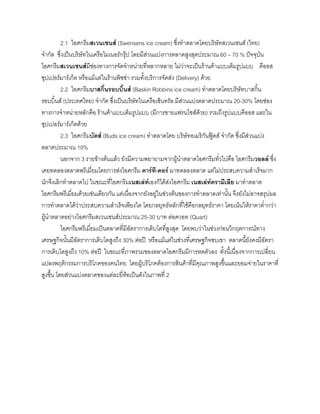 2.1 ไอศกรีมสเวนเซนส (Swensens ice cream) ซึ่งทําตลาดโดยบริษัทสเวนเซนส (ไทย)
จํากัด ซึ่งเปนบริษัทในเครือไมเนอรกรุป โดยมีสวนแบงการตลาดสูงสุดประมาณ 60 – 70 % ปจจุบัน
ไอศกรีมสเวนเซนสมีชองทางการจัดจําหนายที่หลากหลาย ไมวาจะเปนรานคาแบบเต็มรูปแบบ คีออส
ซุปเปอรมารเก็ต หรือแมแตในรานพิซซา รวมทั้งบริการจัดสง (Delivery) ดวย
2.2 ไอศกรีมบาสกิ้นรอบบิ้นส (Baskin Robbins ice cream) ทําตลาดโดยบริษัทบาสกิ้น
รอบบิ้นส (ประเทศไทย) จํากัด ซึ่งเปนบริษัทในเครือเซ็นทรัล มีสวนแบงตลาดประมาณ 20-30% โดยชอง
ทางการจําหนายหลักคือ รานคาแบบเต็มรูปแบบ (มีการขายแฟรนไชสดวย) รวมถึงรูปแบบคีออส และใน
ซุปเปอรมารเก็ตดวย
2.3 ไอศกรีมบัดส (Buds ice cream) ทําตลาดโดย บริษัทอเมริกันฟูดส จํากัด ซึ่งมีสวนแบง
ตลาดประมาณ 10%
นอกจาก 3 รายขางตนแลว ยังมีความพยายามจากผูนําตลาดไอศกรีมทั่วไปคือ ไอศกรีมวอลล ซึ่ง
เคยทดลองตลาดพรีเมี่ยมโดยการสงไอศกรีม คารที-ดอร มาทดลองตลาด แตไมประสบความสําเร็จมาก
นักจึงเลิกทําตลาดไป ในขณะที่ไอศกรีมเนสเลทเองก็ไดสงไอศกรีม เนสเลทครามีเลีย มาทําตลาด
ไอศกรีมพรีเมี่ยมดวยเชนเดียวกัน แตเนื่องจากยังอยูในชวงตนของการทําตลาดเทานั้น จึงยังไมอาจสรุปผล
การทําตลาดไดวาประสบความสําเร็จเพียงใด โดยกลยุทธหลักที่ใชคือกลยุทธราคา โดยเนนใหราคาตํ่ากวา
ผูนําตลาดอยางไอศกรีมสเวนเซนสประมาณ 25-30 บาท ตอควอท (Quart)
ไอศกรีมพรีเมี่ยมเปนตลาดที่มีอัตราการเติบโตที่สูงสุด โดยพบวาในชวงกอนวิกฤตการณทาง
เศรษฐกิจนั้นมีอัตราการเติบโตสูงถึง 30% ตอป หรือแมแตในชวงที่เศรษฐกิจซบเซา ตลาดนี้ยังคงมีอัตรา
การเติบโตสูงถึง 10% ตอป ในขณะที่ภาพรวมของตลาดไอศกรีมมีการหดตัวลง ทั้งนี้เนื่องจากการเปลี่ยน
แปลงพฤติกรรมการบริโภคของคนไทย โดยผูบริโภคตองการสินคาที่มีคุณภาพสูงขึ้นและยอมจายในราคาที่
สูงขึ้น โดยสวนแบงตลาดของแตละยี่หอเปนดังในภาพที่ 2
 