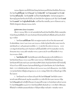 Herbies มีคูแขงทางตรงทั้งที่เปนไอศกรีมสมุนไพรโดยตรงและที่เปนไอศกรีมพรีเมียม ซึ่งประกอบ
ดวย ไอศกรีมแดรี่ปริ๊นเซส ไอศกรีมวินเนอร ไอศกรีมทัคคานินี่ ไอศกรีมสเวนเซนส ไอศกรีมบัดส
ไอศกรีมบาสกิ้นรอบบิ้น ไอศกรีมเจลาโต รวมทั้งไอศกรีมฮาเกนดาสดวย โดยในสวนของคูแขงทาง
ออมจะอยูในรูปของไอศกรีมระดับทั่วไปอื่นๆ เชน ไอศกรีมสําเร็จจากตูแชและแบบตัก ไดแก ไอศกรีมวอลล
ไอศกรีมเนสเลท ไอศกรีมยูไนเต็ดเม็กโนเลีย รวมทั้งไอศกรีมรายยอยอื่นๆ นอกจากนั้นของหวานตางๆ
ก็ถือไดวาเปนคูแขงทางออมของ Herbies เชนกัน
คูแขงทางตรง (Direct Competitor)
เนื่องจาก Herbies ไดรับการวางตําแหนงผลิตภัณฑในระดับไอศกรีมพรีเมี่ยม ซึ่งมีความสอดคลอง
กับไอศกรีมสมุนไพรยี่หออื่นๆ ที่วางตลาดในปจจุบัน ซึ่งในปจจุบันที่คอนขางมีชื่อเสียงแลวในระดับหนึ่ง มี
อยู 3 รายไดแก
1. ไอศกรีมของแดรี่ปริ๊นเซส ซึ่งมีวางขายอยูหลายจุดเชน หนามหาวิทยาลัยเกษตรศาสตร
หางเซ็นทรัลชิดลม World Trade Center และ Emporium เปนตน โดยไอศกรีมจะมีความหลากหลายใน
รสชาติคอนขางมาก แตในแตละจุดขายจะมีเพียง 12 –15 รสชาติเทานั้น ระดับราคาประมาณ 22-29
บาท ตอลูกสําหรับไอศกรีมแบบตัก ปจจุบันพบวาแดรี่ปริ๊นเซสไมไดมีการทํากิจกรรมสงเสริมการขายใน
ลักษณะของ Mass media แตมีการสงเสริมการขาย ณ จุดขาย เชน มีการแจกที่คั่นหนังสือ ทํา Price
Discrimination เปนตน
2. ไอศกรีมทัคคานินี่ ปจจุบันมีเพียงจุดขายเดียวที่ซอยทองหลอ ตรงขามโออิชิภัตตาคาร
ไอศกรีมเปนไอศกรีมแบบ Home-made ที่มีความหลากหลายมาก ซึ่งมีทั้งที่เปนไอศกรีมสมุนไพรและ
ไอศกรีมรสชาติทั่วไปเชน ชอคโกแลต มอคคาอัลมอนตฟดจ เปนตน ปจจุบันไอศกรีมทัคคานินี่กําลังเปนที่รู
จักในวงกวางมากยิ่งขึ้น โดยเฉพาะในสวนของสิ่งพิมพในฐานะรานไอศกรีมอรอย เชน รานไอศกรีมอรอย
อันดับ 1 จากการจัดอันดับของนิตยาสารอิมเมจ ฉบับ Summer Issue ประจําเดือนเมษายน 2544 เปนตน
ราคาของไอศกรีมทัคคานินี่อยูในระดับสูงประมาณ 35-40 บาทตอลูก ซึ่งจัดวามีราคาที่คอนขางสูงกวายี่หอ
อื่นๆ ในตลาด
3. ไอศกรีมของรานอาหารเวียดนามวินเนอร หรือ ไอศกรีมวินเนอร ไอศกรีมมีความหลาก
หลายดานรสชาติทั้งสวนของผัก สมุนไพร และผลไมตางๆ อาจเรียกไดวามีความหลากหลายมากที่สุด
ไอศกรีมวินเนอรคอนขางเปนที่รูจักดีโดยเฉพาะในกลุมคนที่รักษาสุขภาพ ปจจุบันมีจุดขายเดียวยานลาดพ
ราว ไอศกรีมวินเนอรมีความแตกตางจากไอศกรีมสองยี่หอขางตนคอนขางมาก กลาวคือมีการใชสวนผสม
ที่มีไขมันตํ่ากวาหรือมีสวนผสมของครีมนอยกวา ซึ่งมีจุดขายที่สุขภาพเปนหลัก การสงเสริมการตลาด
 