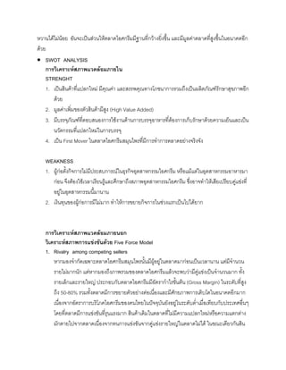 หวานไดไมนอย อันจะเปนสวนใหตลาดไอศกรีมมีฐานที่กวางยิ่งขึ้น และมีมูลคาตลาดที่สูงขึ้นในอนาคตอีก
ดวย
• SWOT ANALYSIS
การวิเคราะหสภาพแวดลอมภายใน
STRENGHT
1. เปนสินคาที่แปลกใหม มีคุณคา และสรรพคุณทางโภชนาการรวมถึงเปนผลิตภัณฑรักษาสุขภาพอีก
ดวย
2. มูลคาเพิ่มของตัวสินคามีสูง (High Value Added)
3. มีบรรจุภัณฑที่ตอบสนองการใชงานดานการบรรจุอาหารที่ตองการเก็บรักษาดวยความเย็นและเปน
นวัตกรรมที่แปลกใหมในการบรรจุ
4. เปน First Mover ในตลาดไอศกรีมสมุนไพรที่มีการทําการตลาดอยางจริงจัง
WEAKNESS
1. ผูกอตั้งกิจการไมมีประสบการณในธุรกิจอุตสาหกรรมไอศกรีม หรือแมแตในอุตสาหกรรมอาหารมา
กอน จึงตองใชเวลาเรียนรูและศึกษาถึงสภาพอุตสาหกรรมไอศกรีม ซึ่งอาจทําใหเสียเปรียบคูแขงที่
อยูในอุตสาหกรรมนี้มานาน
2. เงินทุนของผูกอการมีไมมาก ทําใหการขยายกิจการในชวงแรกเปนไปไดยาก
การวิเคราะหสภาพแวดลอมภายนอก
วิเคราะหสภาพการแขงขันดวย Five Force Model
1. Rivalry among competing sellers
หากมองจํากัดเฉพาะตลาดไอศกรีมสมุนไพรนั้นมีผูอยูในตลาดมากอนเปนเวลานาน แตมีจํานวน
รายไมมากนัก แตหากมองถึงภาพรวมของตลาดไอศกรีมแลวจะพบวามีคูแขงเปนจํานวนมาก ทั้ง
รายเล็กและรายใหญ ประกอบกับตลาดไอศกรีมมีอัตรากําไรขั้นตน (Gross Margin) ในระดับที่สูง
ถึง 50-80% รวมทั้งตลาดมีการขยายตัวอยางตอเนื่องและมีศักยภาพการเติบโตในอนาคตอีกมาก
เนื่องจากอัตราการบริโภคไอศกรีมของคนไทยในปจจุบันยังอยูในระดับตํ่าเมื่อเทียบกับประเทศอื่นๆ
โดยที่ตลาดมีการแขงขันที่รุนแรงมาก สินคาเดิมในตลาดที่ไมมีความแปลกใหมหรือความแตกตาง
มักตายไปจากตลาดเนื่องจากทนการแขงขันจากคูแขงรายใหญในตลาดไมได ในขณะเดียวกันสิน
 