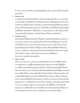 คา Home-made หลายชนิดก็สามารถยืนหยัดอยูไดโดยอาศัยความแตกตางในสินคาของตนเปน
จุดขายสําคัญ
2. Potential entry
การเขาสูตลาดไอศกรีมนั้นเปนไปไดโดยงาย โดยเฉพาะในกลุมของไอศกรีม Home-made เนื่อง
จากมีเทคโนโลยีการผลิตที่ไมซับซอน ทําใหเกิดคูแขงรายใหมๆ เกิดขึ้นอยูตลอดเวลาไมวาจะเปน
ไอศกรีมในตลาดพรีเมี่ยม หรือ ตลาดทั่วไปก็ตาม แตธุรกิจไอศกรีมสมุนไพรก็มีลักษณะเหมือนกับ
ธุรกิจอาหารอื่นๆ คือตองเนนดานรสชาติ และการไดมาซึ่งวิธีการผลิตใหไดไอศกรีมสมุนไพรที่มีรส
ชาติดีนั้นตองอาศัยเทคนิคตาง ๆ ซึ่งตองเกิดจากการทดลองเปนเวลานาน ซึ่งอาจเลียนแบบไดไม
งายนัก และตองใชเวลาไมนอยในการทําสินคาเลียนแบบใหได คุณภาพทัดเทียมกัน
3. Substitute product
ไอศกรีมเปนสินคาที่มีสินคาทดแทนไดงาย ขึ้นอยูกับวาจะมองไอศกรีมเปนสินคาประเภทใด หาก
มองภาพรวมๆ วาเปนอาหารหวานชนิดหนึ่งแลว สินคาที่จะทดแทนไดก็คือกลุมอาหารหวานทั้ง
หมด ซึ่งมีเปนจํานวนมาก แตหากมองไอศกรีมแยกออกจากอาหารหวานทั่วๆ ไปแลว ไอศกรีม
สมุนไพรก็มีคูแขงเปนไอศกรีมทั่วไปๆ ที่มีอยูในตลาดนั่นเอง ซึ่งปจจุบันนี้ก็มีสินคาใหเลือกเปน
จํานวนมาก แตเนื่องจากภาพลักษณของไอศกรีมในปจจุบันยังไมคอยเปนมิตรกับ สุขภาพของผู
บริโภคเทาใดนัก การสรางทางเลือกในลักษณะของอาหารหวานที่ดีตอสุขภาพ
นั้นนาจะเปนทางเลือกที่นาสนใจแกผูบริโภค
4. Power of buyer
เนื่องจากการทําตลาดแบบ 2 สวนตลาดและแตละสวนก็มีความแตกตางของผูซื้อ คือกลุมราน
อาหารหรือขายสง กับ กลุมผูซื้อรายยอยหรือขายปลีก ในสวนของการขายสงนั้น ผูซื้อคือราน
อาหารซึ่งมีอํานาจตอรองที่คอนขางสูงในชวงตน เนื่องจากไอศกรีมสมุนไพรเปนสินคาที่คอนขาง
ใหมสําหรับคนทั่วไป ประกอบกับบริษัทเปนบริษัทใหมและยี่หอสินคายังไมเปนที่รูจักและยอมรับใน
ตลาด ทําใหรานคามีอํานานตอรองเหนือบริษัท ทั้งบริษัทจําเปนตองอาศัยรานคาและพนักงานใน
การผลักดันสินคาไปสูบริโภค อยางไรก็ตามเมื่อสินคาไดรับความนิยมมากขึ้นแลว จะมีสวนชวย
สรางอํานาจตอรองใหเพิ่มขึ้นได ในสวนของตลาดรายยอยนั้น หากมองอยางจํากัดเฉพาะไอศกรีม
สมนุไพรแลวพบวาการหาซื้อเปนไปไมงายนัก เนื่องจากเปนธุรกิจขนาดเล็กในลักษณะของไอศกรีม
Home-made และมีจํานวนผูประกอบการในตลาดไมมากนัก ผูซื้อที่ตองการบริโภคไอศกรีม
สมุนไพรแบบเจาะจงซื้อก็จะมีอํานาจการตอรองที่ไมมากนัก โดยเฉพาะในสวนลูกคาที่นิยมความ
แปลกใหมและตองการคุณคาทางโภชนาการดวยแลว อํานาจการตอรองก็จะนอยลง
 
