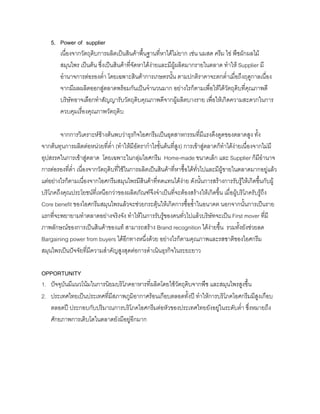 5. Power of supplier
เนื่องจากวัตถุดิบการผลิตเปนสินคาพื้นฐานที่หาไดไมยาก เชน นมสด ครีม ไข พืชผักผลไม
สมุนไพร เปนตน ซึ่งเปนสินคาที่จัดหาไดงายและมีผูผลิตมากรายในตลาด ทําให Supplier มี
อํานาจการตอรองตํ่า โดยเฉพาะสินคาการเกษตรนั้น ตามปกติราคาจะตกตํ่าเมื่อถึงฤดูกาลเนื่อง
จากมีผลผลิตออกสูตลาดพรอมกันเปนจํานวนมาก อยางไรก็ตามเพื่อใหไดวัตถุดิบที่คุณภาพดี
บริษัทอาจเลือกทําสัญญารับวัตถุดิบคุณภาพดีจากผูผลิตบางราย เพื่อใหเกิดความสะดวกในการ
ควบคุมเรื่องคุณภาพวัตถุดิบ
จากการวิเคราะหขางตนพบวาธุรกิจไอศกรีมเปนอุตสาหกรรมที่มีแรงดึงดูดของตลาดสูง ทั้ง
จากตนทุนการผลิตตอหนวยที่ตํ่า (ทําใหมีอัตรากําไรขั้นตนที่สูง) การเขาสูตลาดก็ทําไดงายเนื่องจากไมมี
อุปสรรคในการเขาสูตลาด โดยเฉพาะในกลุมไอศกรีม Home-made ขนาดเล็ก และ Supplier ก็มีอํานาจ
การตอรองที่ตํ่า เนื่องจากวัตถุดิบที่ใชในการผลิตเปนสินคาที่หาซื้อไดทั่วไปและมีผูขายในตลาดมากอยูแลว
แตอยางไรก็ตามเนื่องจากไอศกรีมสมุนไพรมีสินคาที่ทดแทนไดงาย ดังนั้นการสรางการรับรูใหเกิดขึ้นกับผู
บริโภคถึงคุณประโยชนที่เหนือกวาของผลิตภัณฑจึงจําเปนที่จะตองสรางใหเกิดขึ้น เมื่อผูบริโภครับรูถึง
Core benefit ของไอศกรีมสมุนไพรแลวจะชวยกระตุนใหเกิดการซื้อซํ้าในอนาคต นอกจากนั้นการเปนราย
แรกที่จะพยายามทําตลาดอยางจริงจัง ทําใหในการรับรูของคนทั่วไปแลวบริษัทจะเปน First mover ที่มี
ภาพลักษณของการเปนสินคาของแท สามารถสราง Brand recognition ไดงายขึ้น รวมทั้งยังชวยลด
Bargaining power from buyers ไดอีกทางหนึ่งดวย อยางไรก็ตามคุณภาพและรสชาติของไอศกรีม
สมุนไพรเปนปจจัยที่มีความสําคัญสูงสุดตอการดําเนินธุรกิจในระยะยาว
OPPORTUNITY
1. ปจจุบันมีแนวโนมในการนิยมบริโภคอาหารที่ผลิตโดยใชวัตถุดิบจากพืช และสมุนไพรสูงขึ้น
2. ประเทศไทยเปนประเทศที่มีสภาพภูมิอากาศรอนเกือบตลอดทั้งป ทําใหการบริโภคไอศกรีมมีสูงเกือบ
ตลอดป ประกอบกับปริมาณการบริโภคไอศกรีมตอหัวของประเทศไทยยังอยูในระดับตํ่า ซึ่งหมายถึง
ศักยภาพการเติบโตในตลาดยังมีอยูอีกมาก
 