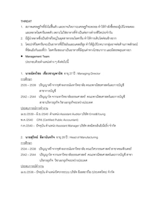 THREAT
1. สภาพเศรษฐกิจที่ยังไมฟนตัว และอาจเกิดภาวะเศรษฐกิจถดถอย ทําใหกําลังซื้อของผูบริโภคลดลง
และตลาดไอศกรีมหดตัว เพราะไมใชอาหารที่จําเปนตอการดํารงชีวิตประจําวัน
2. มีผูนําตลาดซึ่งเปนยักษใหญในอุตสาหกรรมไอศกรีม ทําใหการเติบโตคอนขางยาก
3. โดยปกติไอศกรีมจะเปนอาหารที่มีไขมันและแคลอรีสูง ทําใหผูบริโภคบางกลุมอาจตอตานภาพลักษณ
ที่ขัดแยงกันเองที่วา ไอศกรีมของเราเปนอาหารที่มีคุณคาทางโภชนาการ และมีสรรพคุณทางยา
• Management Team
ประกอบดวยตําแหนงตาง ๆ ดังตอไปนี้
1. นายฉัตรไชย เชี่ยวชาญพานิช อายุ 27 ป : Managing Director
การศึกษา
2535 – 2539 ปริญญาตรี จากจุฬาลงกรณมหาวิทยาลัย คณะพาณิชยศาสตรและการบัญชี
สาขาการบัญชี
2542 – 2544 ปริญญาโท จากมหาวิทยาลัยธรรมศาสตร คณะพาณิชยศาสตรและการบัญชี
สาขาบริหารธุรกิจ วิชาเอกธุรกิจระหวางประเทศ
ประสบการณการทํางาน
เม.ย./2539 – มิ.ย./2540 ตําแหนง Assistant Auditor บริษัท Ernst&Young
พ.ค./2540 CPA (Certified Public Accountant)
ก.ค./2540 – ปจจุบัน ตําแหนง Assistant Manager บริษัท สหมิตรเอ็นยิเนียริ่ง จํากัด
2. นายสุวิทย ลีลานันทกิจ อายุ 28 ป : Head of Manufacturing
การศึกษา
2534 – 2538 ปริญญาตรี จากจุฬาลงกรณมหาวิทยาลัย คณะวิศวกรรมศาสตร สาขาคอมพิวเตอร
2542 – 2544 ปริญญาโท จากมหาวิทยาลัยธรรมศาสตร คณะพาณิชยศาสตรและการบัญชี สาขา
บริหารธุรกิจ วิชาเอกธุรกิจระหวางประเทศ
ประสบการณทํางาน
เม.ย./2538 – ปจจุบัน ตําแหนงวิศวกรระบบ บริษัท อีเอสอารไอ (ประเทศไทย) จํากัด
 