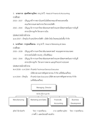 3. นายถาวร สุขศรีสราญจิตร อายุ 29 ป : Head of Finance & Accounting
การศึกษา
2533 – 2537 ปริญญาตรี จากสถาบันเทคโนโลยีพระจอมเกลาพระนครเหนือ
คณะวิศวกรรมศาสตร สาขาวิศวกรรมไฟฟา
2542 – 2544 ปริญญาโท จากมหาวิทยาลัยธรรมศาสตร คณะพาณิชยศาสตรและการบัญชี
สาขาบริหารธุรกิจ วิชาเอกการเงิน
ประสบการณการทํางาน
เม.ย./2537 – ปจจุบัน ตําแหนงวิศวกรไฟฟา บริษัท โตโย-ไทยคอเปอรเรชั้น จํากัด
4. นายวิทยา จารุพงศโสภณ อายุ 26 ป : Head of Marketing & Sales
การศึกษา
2535 – 2539 ปริญญาตรี จากมหาวิทยาลัยเกษตรศาสตร คณะอุตสาหกรรมเกษตร
สาขาเทคโนโลยีการบรรจุ (เกียรตินิยม)
2542 – 2544 ปริญญาโท จากมหาวิทยาลัยธรรมศาสตร คณะพาณิชยศาสตรและการบัญชี
สาขาบริหารธุรกิจ วิชาเอกการตลาด และธุรกิจระหวางประเทศ
ประสบการณการทํางาน
พ.ค./2539 – ธ.ค./2544 ตําแหนง Technical Service Executive
บริษัท สยามคราฟทอุตสาหกรรม จํากัด (เครือซิเมนตไทย)
ม.ค./2544 – ปจจุบัน ตําแหนง Sale Executive บริษัท สยามคราฟทอุตสาหกรรม จํากัด
(เครือซิเมนตไทย)
Managing Director
ฉัตรไชย เชี่ยวชาญพานิช
Manufacturing Marketing and Sales Finance& Business
Accounting Development
สุวิทย ลีลานันทกิจ วิทยา จารุพงศโสภณ ถาวร สุขศรีสราญจิตร วิทยา จารุพงศโสภณ
ภาพที่ 3 แสดงโครงสรางองคกร
 