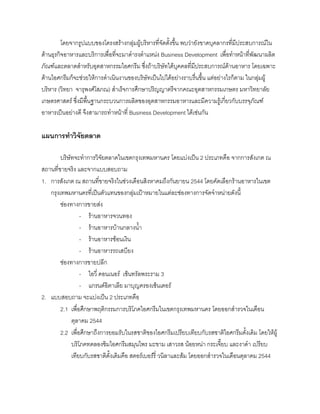 โดยจากรูปแบบของโครงสรางกลุมผูบริหารที่จัดตั้งขึ้น พบวายังขาดบุคลากรที่มีประสบการณใน
ดานธุรกิจอาหารและบริการเพื่อที่จะมาดํารงตําแหนง Business Development เพื่อทําหนาที่พัฒนาผลิต
ภัณฑและตลาดสําหรับอุตสาหกรรมไอศกรีม ซึ่งถาบริษัทไดบุคคลที่มีประสบการณดานอาหาร โดยเฉพาะ
ดานไอศกรีมก็จะชวยใหการดําเนินงานของบริษัทเปนไปไดอยางราบรื่นขึ้น แตอยางไรก็ตาม ในกลุมผู
บริหาร (วิทยา จารุพงศโสภณ) สําเร็จการศึกษาปริญญาตรีจากคณะอุตสาหกรรมเกษตร มหาวิทยาลัย
เกษตรศาสตร ซึ่งมีพื้นฐานกระบวนการผลิตของอุตสาหกรรมอาหารและมีความรูเกี่ยวกับบรรจุภัณฑ
อาหารเปนอยางดี จึงสามารถทําหนาที่ Business Development ไดเชนกัน
แผนการทําวิจัยตลาด
บริษัทจะทําการวิจัยตลาดในเขตกรุงเทพมหานคร โดยแบงเปน 2 ประเภทคือ จากการสังเกต ณ
สถานที่ขายจริง และจากแบบสอบถาม
1. การสังเกต ณ สถานที่ขายจริงในชวงเดือนสิงหาคมถึงกันยายน 2544 โดยคัดเลือกรานอาหารในเขต
กรุงเทพมหานครที่เปนตัวแทนของกลุมเปาหมายในแตละชองทางการจัดจําหนายดังนี้
ชองทางการขายสง
- รานอาหารจวนทอง
- รานอาหารบานกลางนํ้า
- รานอาหารชอนเงิน
- รานอาหารรถเสบียง
ชองทางการขายปลีก
- ไอวี่ คอนเนอร เซ็นทรัลพระราม 3
- แกรนดอิตาเลีย มาบุญครองเซ็นเตอร
2. แบบสอบถาม จะแบงเปน 2 ประเภทคือ
2.1 เพื่อศึกษาพฤติกรรมการบริโภคไอศกรีมในเขตกรุงเทพมหานคร โดยออกสํารวจในเดือน
ตุลาคม 2544
2.2 เพื่อศึกษาถึงการยอมรับในรสชาติของไอศกรีมเปรียบเทียบกับรสชาติไอศกรีมดั้งเดิม โดยใหผู
บริโภคทดลองชิมไอศกรีมสมุนไพร มะขาม เสาวรส นอยหนา กระเจี๊ยบ และงาดํา เปรียบ
เทียบกับรสชาติดั้งเดิมคือ สตอรเบอรรี่ วนิลาและสม โดยออกสํารวจในเดือนตุลาคม 2544
 