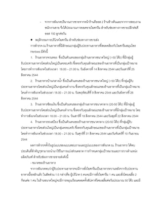 - จากการสังเกตปริมาณการขายจากหนารานคีออส 2 รานขางตนและจากการสอบถาม
พนักงานขาย จึงไดประมาณการยอดขายไอศกรีม สําหรับชองทางการขายปลีกตอคี
ออส 150 ลูกตอวัน
• พฤติกรรมการบริโภคไอศกรีม สําหรับชองทางการขายสง
การสํารวจ ณ รานอาหารที่มีลักษณะกลุมผูรับประทานอาหารที่สอดคลองกับไอศกรีมสมุนไพร
Herbies มีดังนี้
1. รานอาหารจวนทอง ซึ่งเปนตัวแทนของกลุมรานอาหารขนาดใหญ (>50 โตะ) ที่มีกลุมผู
รับประทานอาหารโดยสวนใหญเปนครอบครัว ซึ่งตรงกับคุณลักษณะของรานอาหารที่เปนกลุมเปาหมาย
โดยการทําการสังเกตในชวงเวลา 18.00 – 21.00 น. วันอังคารที่ 14 สิงหาคม 2544 และวันเสารที่ 25
สิงหาคม 2544
2. รานอาหารบานกลางนํ้า ซึ่งเปนตัวแทนของรานอาหารขนาดใหญ (>50 โตะ) ที่กลุมผูรับ
ประทานอาหารโดยสวนใหญเปนกลุมคนทํางาน ซึ่งตรงกับคุณลักษณะของรานอาหารที่เปนกลุมเปาหมาย
โดนทําการสังเกตในชวงเวลา 18.00 – 21.00 น. วันพฤหัสบดีที่ 9 สิงหาคม 2544 และวันอังคารที่ 26
สิงหาคม 2544
3. รานอาหารชอนเงิน ซึ่งเปนตัวแทนของกลุมรานอาหารขนาดกลาง (20-50 โตะ) ที่มีกลุมผู
รับประทานอาหารโดยสวนใหญเปนคนทํางาน ซึ่งตรงกับคุณลักษณะของรานอาหารที่มีกลุมเปาหมาย โดย
ทําการสังเกตในชวงเวลา 18.00 – 21.00 น. วันเสารที่ 18 สิงหาคม 2544 และวันพุธที่ 22 สิงหาคม 2544
4. รานอาหารรถเสบียง ซึ่งเปนตัวแทนของรานอาหารขนาดกลาง (20-50 โตะ) ที่กลุมผูรับ
ประทานอาหารโดยสวนใหญเปนกลุมครอบครัว ซึ่งตรงกับคุณลักษณะของรานอาหารที่เปนกลุมเปาหมาย
โดยทําการสังเกตในชวงเวลา 18.00 – 21.00 น. วันศุกรที่ 31 สิงหาคม 2544 และวันจันทรที่ 10 กันยายน
2544
ผลการสํารวจทั้งในรูปแบบของแบบสอบถามและรูปแบบของการสังเกต ณ. รานอาหาร ไดพบ
ประเด็นที่สําคัญๆสามารถนํามาใชในการแบงสวนตลาด การกําหนดกลุมเปาหมายและการวางตําแหนง
ผลิตภัณฑ สําหรับชองการขายขายสงดังนี้
- ขนาดของรานอาหาร
จาการสังเกตพบวาผูรับประทานอาหารจะมีการสั่งไอศกรีมเปนอาหารหวานหลังจากรับประทาน
อาหารมื้อหลักแลว ในสัดสวน 1:5 กลาวคือ ผูบริโภค 5 คนจะมีการสั่งไอศกรีม 1 คน และสั่งโดยเฉลี่ย 2
กอนตอ 1 คน ในรานขนาดใหญจะมีการหมุนเวียนตลอดทั้งสัปดาหโดยเฉลี่ยตอวันประมาณ 50 โตะ และมี
 