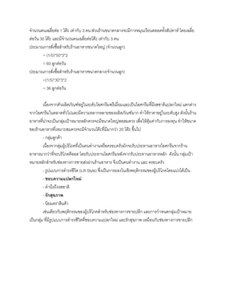 จํานวนคนเฉลี่ยตอ 1 โตะ เทากับ 3 คน สวนรานขนาดกลางจะมีการหมุนเวียนตลอดทั้งสัปดาห โดยเฉลี่ย
ตอวัน 30 โตะ และมีจํานวนคนเฉลี่ยตอโตะ เทากับ 3 คน
ประมาณการสั่งซื้อสําหรับรานอาหารขนาดใหญ (จํานวนลูก)
= (1/5)*50*3*2
= 60 ลูกตอวัน
ประมาณการสั่งซื้อสําหรับรานอาหารขนาดกลาง(จํานวนลูก)
=(1/5)*30*3*2
= 36 ลูกตอวัน
เนื่องจากตัวผลิตภัณฑอยูในระดับไอศกรีมพรีเมี่ยมและเปนไอศกรีมที่มีรสชาติแปลกใหม แตกตาง
จากไอศกรีมในตลาดทั่วไปและมีความหลากหลายของผลิตภัณฑมาก ทําใหราคาอยูในระดับสูง ดังนั้นราน
อาหารที่นาจะเปนกลุมเปาหมายหลักควรจะมีขนาดใหญพอสมควร เพื่อใหคุมคากับการลงทุน ทําใหขนาด
ของรานอาหารที่เหมาะสมควรจะมีจํานวนโตะที่มีมากวา 20 โตะ ขึ้นไป
- กลุมลูกคา
เนื่องจากลุมผูบริโถคที่เปนคนทํางานหรือครอบครัวมักจะรับประทานอาหารไอศกรีมจากราน
อาหารมากวาที่จะบริโภคคีออส โดยรับประทานโอศกรีมหลังจากรับประทานอาหารหลัก ดังนั้น กลุมเปา
หมายหลักสําหรับชองทางการขายสงผานรานอาหาร จึงเปนคนทํางาน และ ครอบครัว
- รูปแบบการดํารงชีวิต (Lift Style) ซึ่งเปนการมองในเชิงพฤติกรรมของผูบริโภคโดยแบงไดเปน
- ชอบความแปลกใหม
- คํานึงถึงรสชาติ
- รักสุขภาพ
- นิยมตราสินคา
เชนเดียวกับพฤติกรรมของผูบริโภคสําหรับชองทางการขายปลีก และการกําหนดกลุมเปาหมาย
เปนกลุม ที่มีรูปแบบการดํารงชีวิตที่ชอบความแปลกใหม และรักสุขภาพ เหมือนกับชองทางการขายปลีก
 