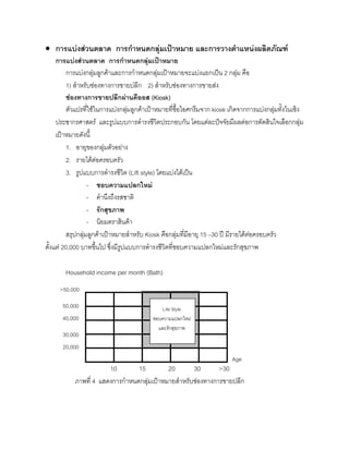 • การแบงสวนตลาด การกําหนดกลุมเปาหมาย และการวางตําแหนงผลิตภัณฑ
การแบงสวนตลาด การกําหนดกลุมเปาหมาย
การแบงกลุมลูกคาและการกําหนดกลุมเปาหมายจะแบงแยกเปน 2 กลุม คือ
1) สําหรับชองทางการขายปลีก 2) สําหรับชองทางการขายสง
ชองทางการขายปลีกผานคีออส (Kiosk)
ตัวแปรที่ใชในการแบงกลุมลูกคาเปาหมายที่ซื้อไอศกรีมจาก kiosk เกิดจากการแบงกลุมทั้งในเชิง
ประชากรศาสตร และรูปแบบการดํารงชีวิตประกอบกัน โดยแตละปจจัยมีผลตอการตัดสินใจเลือกกลุม
เปาหมายดังนี้
1. อายุของกลุมตัวอยาง
2. รายไดตอครอบครัว
3. รูปแบบการดํารงชีวิต (Lift style) โดยแบงไดเปน
- ชอบความแปลกใหม
- คํานึงถึงรสชาติ
- รักสุขภาพ
- นิยมตราสินคา
สรุปกลุมลูกคาเปาหมายสําหรับ Kiosk คือกลุมที่มีอายุ 15 –30 ป มีรายไดตอครอบครัว
ตั้งแต 20,000 บาทขึ้นไป ซึ่งมีรูปแบบการดํารงชีวิตที่ชอบความแปลกใหมและรักสุขภาพ
Household income per month (Bath)
10 15 20 30 >30
ภาพที่ 4 แสดงการกําหนดกลุมเปาหมายสําหรับชองทางการขายปลีก
Life Style
ชอบความแปลกใหม
และรักสุขภาพ
>50,000
50,000
40,000
30,000
20,000
Age
 