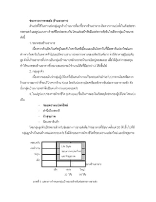 ชองทางการขายสง (รานอาหาร)
ตัวแปรที่ใชในการแบงกลุมลูกคาเปาหมายที่มาซื้อจากรานอาหาร เกิดจากการแบงทั้งในเชิงประชา
กรศาสตร และรูปแบบการดํารงชีวิตประกอบกัน โดยแตละปจจัยมีผลตอการตัดสินใจเลือกกลุมเปาหมาย
ดังนี้
1. ขนาดของรานอาหาร
เนื่องจากตัวผลิตภัณฑอยูในระดับไอศกรีมพรีเมี่ยมและเปนไอศกรีมที่มีรสชาติแปลกใหมแตก
ตางจากไอศกรีมในตลาดทั่วไปและมีความสามารถหลากหลายของผลิตภัณฑมาก ทําใหราคาอยูในระดับ
สูง ดังนั้นรานอาหารที่นาจะเปนกลุมเปาหมายหลักควรจะมีขนาดใหญพอสมควร เพื่อใหคุมคาการลงทุน
ทําใหขนาดของรานอาหารที่เหมาะสมควรจะมีจํานวนโตะที่มีมากวา 2 โตะขึ้นไป
2. กลุมลูกคา
เนื่องจากมองเห็นวากลุมผูบริโภคที่เปนคนทํางานหรือครอบครัวมักจะรับประทานไอศกรีมจาก
รานอาหารมากวาที่จะบริโภคจากราน Kiosk โดยรับประทานไอศกรีมหลังจากรับประทานอาหารหลัก ดัง
นั้นกลุมเปาหมายหลักจึงเปนคนทํางานและครอบครัว
3. ในแงรูปแบบของการดํารงชีวิต (Lift style) ซึ่งเปนการมองในเชิงพฤติกรรมของผูบริโภค โดยแบง
เปน
- ชอบความแปลกใหม
- คํานึงถึงรสชาติ
- รักสุขภาพ
- นิยมตราสินคา
โดยกลุมลูกคาเปาหมายสําหรับชองทางการขายสงคือ รานอาหารที่มีขนาดตั้งแต 20 โตะขึ้นไปที่มี
กลุมลูกคาเปนคนทํางานและครอบครัว ซึ่งมีลักษณะการดํารงชีวิตที่ชอบความแปลกใหม และรักสุขภาพ
เล็ก กลาง ใหญ
20 โตะ 50 โตะ
ครอบครัว
คนทํางาน
วัยรุน
เด็ก
ขนาดรานอาหาร
ภาพที่ 5 แสดงการกําหนดกลุมเปาหมายสําหรับชองทางการขายสง
Life Style
ชอบความแปลกใหม
และรักสุขภาพ
 