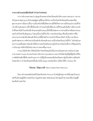 การวางตําแหนงผลิตภัณฑ (POSITIONING)
จากการสํารวจตลาดพบวากลุมลูกคาของตลาดไอศกรีมคอนขางมีความหลากหลายมาก กระจาย
ไปในหลายกลุมอายุ ยกเวนในกลุมผูสูงอายุที่มีแนวโนมในการบริโภคไอศกรีมนอยลงดวยเหตุผลเรื่อง
สุขภาพ นอกจากนั้นความถี่ในการบริโภคยังเกิดขึ้นไดหลายกรณีทั้งที่เกิดจากความตั้งใจและความไมตั้งใจ
กลาวคือ ในสวนของการตั้งใจซื้อนั้นจะมีการกําหนดในเรื่องยี่หอ สถานที่ไวกอนแลวนั่นคือการมีความจงรัก
ภักดีในตราสินคาในระดับหนึ่ง ลักษณะพฤติกรรมแบบนี้เกิดขึ้นในชองทางการขายปลีกผานคีออส (Kiosk)
และรานคาไอศกรีมเต็มรูปแบบ ในขณะที่แบบไมตั้งใจ คือ การพบโดยบังเอิญ หรือบริโภคหลังจากที่รับ
ประทานอาหารหลักเรียบรอยแลว ซึ่งในกรณีนี้มักไมมี ความจงรักภักดีในตราสินคา ดังนั้นการอาศัยกล
ยุทธดานชองทางการจัดจําหนายเปนหลักสําหรับพฤติกรรมการบริโภคไอศกรีมแบบไมตั้งใจ ในปจจุบันเอง
พบวากระแสเรื่องสุขภาพคอนขางไดรับความสนใจในสังคมควบคูไปกับความนิยมในเรื่องการใชสมุนไพรใน
การรักษาสุภาพไดกอใหเกิดโอกาสทางการตลาดขึ้นมากมาย
จากแนวโนมขางตน บริษัทเล็งเห็นวาไอศกรีมสมุนไพรนั้นควรจะเนนจุดขายความเปนอาหารสุข
ภาพ (Health Foods) ประกอบกับผลการสํารวจจากแบบสอบถาม พบวาปจจัยสําคัญที่สุดที่ผูบริโภคใชใน
การตัดสินใจเลือกซื้อคือ รสชาติ และจากการใหผูบริโภคทดลองชิมไอศกรีมพบวาผูบริโภคมีความพึงพอใจ
ในรสชาติมากกวาไอศกรีมรสชาติดั้งเดิม ดังนั้น Slogan ของไอศกรีมภายใตตรายี่หอ “Herbies” คือ
“ ไดอรอย ไดสุขภาพดี” (More Healthy More Delicious)
โดยวางตําแหนงผลิตภัณฑเปนไอศกรีมระดับ Premium สําหรับผูรักสุขภาพ ดังนั้นกลุมเปาหมาย
หลักจึงเปนกลุมผูใหความสนใจในการดูแลรักษาสุขภาพของตนเอง โดยกลุมเปาหมายรองไดแกกลุมผูที่
ชอบสินคาแปลกใหม
 