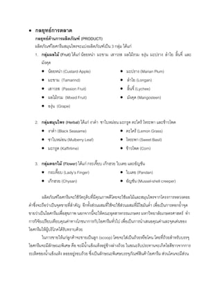 • กลยุทธการตลาด
กลยุทธดานการผลิตภัณฑ (PRODUCT)
ผลิตภัณฑไอศกรีมสมุนไพรจะแบงผลิตภัณฑเปน 3 กลุม ไดแก
1. กลุมผลไม (Fruit) ไดแก นอยหนา มะขาม เสาวรส ผลไมรวม องุน มะปราง ลําไย ลิ้นจี่ และ
มังคุด
• นอยหนา (Custard Apple) • มะปราง (Marian Plum)
• มะขาม (Tamarind) • ลําไย (Longan)
• เสาวรส (Passion Fruit) • ลิ้นจี่ (Lychee)
• ผลไมรวม (Mixed Fruit) • มังคุด (Mangosteen)
• องุน (Grape)
2. กลุมสมุนไพร (Herbal) ไดแก งาดํา ชาใบหมอน มะกรูด ตะไคร โหระพา และขาวโพด
• งาดํา (Black Seasame) • ตะไคร (Lemon Grass)
• ชาใบหมอน (Mulberry Leaf) • โหระพา (Sweet Basil)
• มะกรูด (Kaffirlime) • ขาวโพด (Corn)
3. กลุมดอกไม (Flower) ไดแก กระเจี๊ยบ เกกฮวย ใบเตย และอัญชัน
• กระเจี๊ยบ (Lady’s Finger) • ใบเตย (Pandan)
• เกกฮวย (Chysan) • อัญชัน (Mussel-shell creeper)
ผลิตภัณฑไอศกรีมจะใชวัตถุดิบที่มีคุณภาพดีโดยจะใชผลไมและสมุนไพรจากโครงการหลวงดอย
คําซึ่งจะถือวาเปนจุดขายที่สําคัญ อีกทั้งสวนผสมที่ใชจะใชสวนผสมที่มีไขมันตํ่า เพื่อเปนการตอกยํ้าจุด
ขายวาเปนไอศกรีมเพื่อสุขภาพ นอกจากนี้จะใหคณะอุตสาหกรรมเกษตร มหาวิทยาลัยเกษตรศาสตร ทํา
การวิจัยเปรียบเทียบคุณคาทางโภชนาการกับไอศกรีมทั่วไป เพื่อเปนการนําเสนอคุณคาและจุดเดนของ
ไอศกรีมใหผูบริโภคไดรับทราบดวย
ในการขายใหแกลูกคาจะขายเปนลูก (scoop) โดยจะใสเปนถวยหรือโคน โดยที่ถวยสําหรับบรรจุ
ไอศกรีมจะมีลักษณะพิเศษ คือ จะมีนํ้าแข็งแหงอยูขางลางถวย ในขณะรับประทานจะเกิดไอสีขาวจากการ
ระเหิดของนํ้าแข็งแหง ลอยอยูรอบถวย ซึ่งเปนลักษณะพิเศษบรรจุภัณฑสินคาไอศกรีม สวนโคนจะมีสวน
 