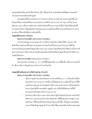 ผสมของผลิตภัณฑธรรมชาติ ไดแก ฟกทอง เผือก เพื่อตอกยํ้าความเปนผลิตภัณฑเพื่อสุขภาพและสราง
ความแตกตางของผลิตภัณฑกับคูแขง
สวนผลิตภัณฑที่จะขายในชองทางการขายสง ผานรานอาหารจะจําหนายเฉพาะรสชาติที่แปลก
ใหมและไดรับความนิยมซึ่งไมสามารถหารับประทานไดทั่วไป เชน เสาวรส งาดํา องุน กระเจี๊ยบ ใบเตย
นอยหนา มะขาม เนื่องจากพฤติกรรมการบริโภคไอศกรีมที่รานอาหารแบบไมตั้งใจ จึงตองใชไอศกรีมที่มี
ความแปลกใหมในการดึงดูดผูบริโภค โดยในอนาคตอาจจะเพิ่มรสชาติที่จะจําหนายไปยังชองทางการขาย
สง หลังจากที่ไอศกรีมไดรับความนิยมเพิ่มขึ้น
กลยุทธดานราคา (PRICE)
ชองทางการขายปลีก (RETAILING CHANNEL)
จะจําหนายเปนลูก(scoop) ลูกละ 29 บาท เนื่องจากไอศกรีมภายใตตรายี่หอ “Herbies” เปน
สินคาที่เหมาะสมกับคนที่รักสุขภาพ และชอบความแปลกใหม ซึ่งไมสามารถหารับประทานไดทั่วไป
ประกอบกับลักษณะของสินคามีมูลคาเพิ่ม (High value added) ในตัวผลิตภัณฑ ทําใหสามารถตั้งราคาได
สูงกวาปกติ นอกจากนั้นราคาดังกลาวยังเปนระดับเดียวกันหรือใกลเคียงกับคูแขง ซึ่งจะชวยทําใหสามารถ
แขงขันไดในตลาด
ชองทางการขายสง (WHOLESALE CHANNEL)
จะจําหนายในราคาถวยละ 13 – 15 บาททั้งนี้ขึ้นอยูกับปริมาณการสั่งซื้อ ซึ่งการตั้งราคาในระดับที่
ตํ่า เนื่องจากตองการดึงดูดรานอาหารในการจําหนายไอศกรีม
กลยุทธดานชองทางการจัดจําหนาย (PLACE)
ชองทางการขายปลีก (RETAILING CHANNEL)
- เนื่องจากกลุมเปาหมายสําหรับชองทางการขายปลีกมีอายุ 15 – 30 ปและมีรายไดตอ
ครอบครัวมากกวา 20,000 บาท ดังนั้นการตั้งคีออส (Kiosk) จะเลือกตั้งในสถานที่ที่มี
กลุมเปาหมายอยู เชน หางสรรพสินคา เนื่องจากผลการสํารวจพบวา ผูบริโภคนิยมรับ
ประทานไอศกรีมที่หางสรรพสินคา อยูสูงถึง 48% ดังนั้นจึงไดเลือกสถานที่ตั้งที่
สยามสแควร เซ็นทรัลลาดพราว Emporium ฯลฯ
- สําหรับสถานศึกษานั้น จากผลการสํารวจพบวาผูบริโภคนิยมไปรับประทานไอศกรีมมี
สัดสวน 9% และประกอบกับมหาวิทยาลัยเปนสถานที่ที่มีกลุมเปาหมายอยูมาก และ
พฤติกรรมการซื้อไอศกรีมโดยสวนใหญจะเปนแบบตั้งใจซื้อ ดังนั้นรูปแบบของคีออส
(Kiosk) จึงตองดึงดูดกลุมลูกคาเปาหมายใหมาซื้อและสอดคลองกับลักษณะของกลุม
 