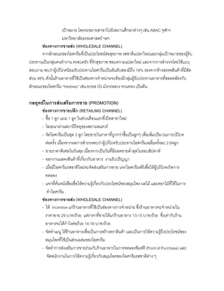 เปาหมาย โดยจะขยายสาขาไปยังสถานศึกษาตางๆ เชน ABAC จุฬาฯ
มหาวิทยาลัยธรรมศาสตร ฯลฯ
ชองทางการขายสง (WHOLESALE CHANNEL)
จากลักษณะของไอศกรีมที่เปนประโยชนตอสุขภาพ รสชาติแปลกใหมและกลุมเปาหมายของผูรับ
ประทานเปนกลุมคนทํางาน ครอบครัว ที่รักสุขภาพ ชอบความแปลกใหม และจากการสํารวจโดยใชแบบ
สอบถาม พบวาผูบริโภคนิยมรับประทานไอศกรีมเปนอันดับสองมีถึง 19% รองจากหางสรรพสินคาที่มีสัด
สวน 48% ดังนั้นรานอาหารที่ใชเปนชองทางจําหนายจะตองมีกลุมผูรับประทานอาหารที่สอดคลองกับ
ลักษณะของไอศกรีม “Herbies” เชน ยกยอ บัว มังกรหลวง จวนทอง เปนตน
กลยุทธในการสงเสริมการขาย (PROMOTION)
ชองทางการขายปลีก (RETAILING CHANNEL)
- ซื้อ 1 ลูก แถม 1 ลูก ในชวงเดือนแรกที่เปดสาขาใหม
- โฆษณาผานสถานีวิทยุของสยามสแควร
- จัดไอศกรีมเปนชุด 3 ลูก โดยขายในราคาที่ถูกกวาซื้อเปนลูกๆ เพื่อเพิ่มปริมาณการบริโภค
ตอครั้ง เนื่องจากผลการสํารวจพบวาผูบริโภครับประทานไอศกรีมเฉลี่ยครั้งละ 2.64ลูก
- ขายราคาพิเศษในวันพุธ เนื่องจากเปนวันที่มียอดขายตํ่าสุดในรอบสัปดาห
- ออกงานแสดงสินคาที่เกี่ยวกับอาหาร งานรับปริญญา
- เมื่อมีไอศกรีมรสชาติใหมจะจัดสงเสริมการขาย แจกไอศกรีมฟรีเพื่อใหผูบริโภคเกิดการ
ทดลอง
- แจกที่คั่นหนังสือเพื่อใหความรูเกี่ยวกับประโยชนของสมุนไพร ผลไม และดอกไมที่ใชในการ
ทําไอศกรีม
ชองทางการขายสง (WHOLESALE CHANNEL)
- ให Incentive แกรานอาหารที่ใชเปนชองทางการจําหนาย ซึ่งรานอาหารจะจําหนายใน
ราคาขาย 29 บาท/ถวย แตราคาที่ขายใหแกรานอาหาร 13-15 บาท/ถวย ซึ่งเทากับราน
อาหารจะไดกําไรตอถวย 14-16 บาท/ถวย
- จัดทําเมนู ใหรานอาหารเพื่อเปนการสรางตราสินคา และเปนการใหความรูถึงประโยชนของ
สมุนไพรที่ใชเปนสวนผสมของไอศกรีม
- จัดทําการสงเสริมการขายรวมกับรานอาหารในการทดลองชิมฟรี (Point of Purchase) และ
จัดพนักงานในการใหความรูเกี่ยวกับสมุนไพรของไอศกรีมรสชาติตาง ๆ
 