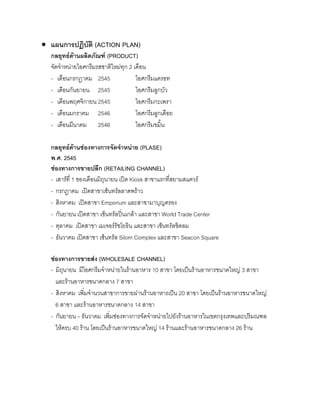 • แผนการปฏิบัติ (ACTION PLAN)
กลยุทธดานผลิตภัณฑ (PRODUCT)
จัดจําหนายไอศกรีมรสชาติใหมทุก 2 เดือน
- เดือนกรกฎาคม 2545 ไอศกรีมแครอท
- เดือนกันยายน 2545 ไอศกรีมลูกบัว
- เดือนพฤศจิกายน 2545 ไอศกรีมกะเพรา
- เดือนมกราคม 2546 ไอศกรีมลูกเดือย
- เดือนมีนาคม 2546 ไอศกรีมขมิ้น
กลยุทธดานชองทางการจัดจําหนาย (PLASE)
พ.ศ. 2545
ชองทางการขายปลีก (RETAILING CHANNEL)
- เสารที่ 1 ของเดือนมิถุนายน เปด Kiosk สาขาแรกที่สยามสแควร
- กรกฎาคม เปดสาขาเซ็นทรัลลาดพราว
- สิงหาคม เปดสาขา Emporium และสาขามาบุญครอง
- กันยายน เปดสาขา เซ็นทรัลปนเกลา และสาขา World Trade Center
- ตุลาคม เปดสาขา เมเจอรรัชโยธิน และสาขา เซ็นทรัลชิดลม
- ธันวาคม เปดสาขา เซ็นทรัล Silom Complex และสาขา Seacon Square
ชองทางการขายสง (WHOLESALE CHANNEL)
- มิถุนายน มีไอศกรีมจําหนายในรานอาหาร 10 สาขา โดยเปนรานอาหารขนาดใหญ 3 สาขา
และรานอาหารขนาดกลาง 7 สาขา
- สิงหาคม เพิ่มจํานวนสาขาการขายผานรานอาหารเปน 20 สาขา โดยเปนรานอาหารขนาดใหญ
6 สาขา และรานอาหารขนาดกลาง 14 สาขา
- กันยายน – ธันวาคม เพิ่มชองทางการจัดจําหนายไปยังรานอาหารในเขตกรุงเทพและปริมณฑล
ใหครบ 40 ราน โดยเปนรานอาหารขนาดใหญ 14 รานและรานอาหารขนาดกลาง 26 ราน
 