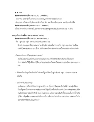 พ.ศ. 2546
ชองทางการขายปลีก (RETAILNG CHANNEL)
- มกราคม เปดสาขาที่มหาวิทยาลัยอัสสัมชัญ มหาวิทยาลัยธรรมศาสตร
- มิถุนายน เปดสาขาที่จุฬาลงกรณมหาวิทยาลัย มหาวิทยาลัยกรุงเทพ มหาวิทยาลัยรังสิต
ชองทางการขายสง (WHOLESALE CHANNEL)
เพิ่มชองทางการจัดจําหนายไปยังรานอาหารในเขตกรุงเทพและปริมณฑลใหครบ 75 ราน
กลยุทธการสงเสริมการขาย (PROMOTION)
ชองทางการขายปลีก (RETAILING CHANNEL)
- ซื้อ 1 ลูก แถม 1 ลูก ในชวงเดือนแรกที่เปดสาขาใหม
สําหรับ Kiosk แรกที่สยามสแควร จะจัดใหมีการสงเสริมการขายซื้อ 1 ลูก แถม 1 ลูก ในเดือน
แรกที่เปดสาขา สวน Kiosk อื่น ๆ จะมีการสงเสริมการขายประเภทนี้เฉพาะสัปดาหแรกเทานั้น
- โฆษณาผานสถานีวิทยุของสยามสแควร
ในเดือนมิถุนายนและกรกฎาคมจะโฆษณาผานสถานีวิทยุของสยามสแควรเพื่อเปนการ
ประชาสัมพันธใหผูบริโภครับรูถึงประโยชนของไอศกรีมสมุนไพรและการสงเสริมการขายของทาง
ราน
- จัดไอศกรีมเปนชุด โดยจําหนายในราคาที่ถูกกวาซื้อเปนลูก เชน ชุด 3 ลูก 3 รส ราคา 70 บาท
เปนตน
- ขายราคาพิเศษในวันพุธ
ทุกวันพุธจะขายไอศกรีมในราคาลูกละ 20 บาท เนื่องจากวันพุธจะเปนวันที่มีจํานวนผูบริโภค
นอยที่สุด ดังนั้นการลดราคาจะชวยกระตุนใหผูบริโภคซื้อสินคามากขึ้น โดยจากขอมูลของบริษัท
ศูนยวิจัยไทยพาณิชย จํากัด ป 2543 พบวาการสงเสริมการขายสินคาที่สามารถเพิ่มการซื้อในวัย
รุนไดมากที่สุดคือ การลดราคาสินคาและบริการ ซึ่งการทําสงเสริมการขายโดยการลดราคาในวัน
พุธ จะสอดคลองกับขอมูลดังกลาว
 