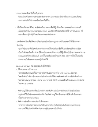 - ออกงานแสดงสินคาที่เกี่ยวกับอาหาร
นําผลิตภัณฑไปออกงานตามแสดงสินคาตาง ๆ โดยงานแสดงสินคานั้นจะตองเปนงานที่ใหญ
และชวยสงเสริมใหภาพพจนของไอศกรีมดีขึ้น
- เมื่อมีไอศกรีมรสชาติใหม จะจัดสงเสริมการขาย เพื่อใหผูบริโภคเกิดการทดลองโดยการแจกฟรี
เมื่อออกไอศกรีมรสชาติใหมในสัปดาหแรก และสัปดาหถัดไปถึงสัปดาหที่สี่ จะขายในราคา 18
บาท เพื่อกระตุนใหผูบริโภคเกิดการทดลองรับประทาน
- แจกที่คั่นหนังสือเพื่อใหความรูเกี่ยวกับประโยชนของสมุนไพร ผลไม และดอกไมที่ใชในการทํา
ไอศกรีม
ทุกครั้งที่ลูกคามาซื้อไอศกรีมทางรานจะแจกที่คั่นหนังสือให ซึ่งที่คั่นหนังสือจะใหรายละเอียด
เกี่ยวกับตัวสมุนไพรที่เรานํามาใชไอศกรีม และจะเปนการชวยใหผูบริโภครับรูถึงความแตกตาง รวม
ถึงคุณประโยชนของผลิตภัณฑ โดยที่คั่นหนังสือจะเปลี่ยนทุก 1 เดือน นอกจากนั้นที่คั่นหนังสือ
อาจกลายเปนสิ่งของสะสมของผูบริโภคก็ได
ชองทางการขายสง (WHOLESALE CHANNEL)
- ให Incentive แกรานอาหาร
ในชวงสองสัปดาหแรกที่เริ่มจําหนายไอศกรีมของรานอาหาร จะให Incentive ที่สูงกวา
ไอศกรีมทั่วๆ ไปที่ทางรานอาหารจัดจําหนาย เชน ใหสวนลดพิเศษสําหรับการสั่งสินคาครั้งแรก
โดยจะขายในราคาถวยละ 10 บาท จากราคาปกติ 13-15 บาท และรานคาจะสามารถจําหนายได
ในราคา 29 บาท/ถวย
- จัดทําเมนู ใหรานอาหารเพื่อเปนการสรางตราสินคา และเปนการใหความรูถึงประโยชนของ
สมุนไพรที่ใชเปนสวนผสมของไอศกรีม โดยจัดทําเมนู ใหแกรานอาหารฟรี สําหรับรานอาหาร
ที่เปนชองทางการจัดจําหนาย
- จัดทําการสงเสริมการขาย รวมกับรานอาหาร
จะจัดทําการสงเสริมการขาย รวมกับรานอาหารตาง ๆ เปนชวงๆ เชนรับประทานอาหารครบ
400 บาท ไดรับไอศกรีมฟรีเทากับจํานวนผูรับประทานในโตะนั้น
 