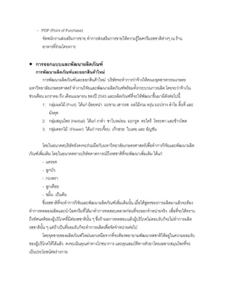 - POP (Point of Purchase)
จัดพนักงานสงเสริมการขาย ทําการสงเสริมการขายใหความรูไอศกรีมรสชาติตางๆ ณ ราน
อาหารที่รวมโครงการ
• การออกแบบและพัฒนาผลิตภัณฑ
การพัฒนาผลิตภัณฑและออกสินคาใหม
การพัฒนาผลิตภัณฑและออกสินคาใหม บริษัทจะทําการวาจางใหคณะอุตสาหกรรมเกษตร
มหาวิทยาลัยเกษตรศาสตร ทํางานวิจัยและพัฒนาผลิตภัณฑพรอมทั้งกระบวนการผลิต โดยจะวาจางใน
ชวงเดือน มกราคม ถึง เดือนเมษายน ของป 2545 และผลิตภัณฑที่จะใหพัฒนาขึ้นมามีดังตอไปนี้
1. กลุมผลไม (Fruit) ไดแก นอยหนา มะขาม เสาวรส ผลไมรวม องุน มะปราง ลําไย ลิ้นจี่ และ
มังคุด
2. กลุมสมุนไพร (Herbal) ไดแก งาดํา ชาใบหมอน มะกรูด ตะไคร โหระพา และขาวโพด
3. กลุมดอกไม (Flower) ไดแก กระเจี๊ยบ เกกฮวย ใบเตย และ อัญชัน
โดยในอนาคตบริษัทยังคงจะรวมมือกับมหาวิทยาลัยเกษตรศาสตรเพื่อทําการวิจัยและพัฒนาผลิต
ภัณฑเพิ่มเติม โดยในอนาคตทางบริษัทคาดการณถึงรสชาติที่จะพัฒนาเพิ่มเติม ไดแก
- แครอท
- ลูกบัว
- กะเพรา
- ลูกเดือย
- ขมิ้น เปนตน
ซึ่งรสชาติที่จะทําการวิจัยและพัฒนาผลิตภัณฑเพิ่มเติมนั้น เมื่อไดสูตรของการผลิตมาแลวจะตอง
ทําการทดลองผลิตและนําไอศกรีมที่ไดมาทําการทดสอบตลาดกอนที่จะออกจําหนายจริง เพื่อที่จะไดทราบ
ถึงทัศนคติของผูบริโภคที่มีตอรสชาตินั้น ๆ ซึ่งถาผลการทดสอบแลวผูบริโภคไมตอบรับก็จะไมทําการผลิต
รสชาตินั้น ๆ แตถาเปนที่ยอมรับก็จะทําการผลิตเพื่อจัดจําหนายตอไป
โดยจุดขายของผลิตภัณฑใหมนอกเหนือจากที่จะตองพยายามพัฒนารสชาติใหอยูในความยอมรับ
ของผูบริโภคใหไดแลว คงจะเนนคุณคาทางโภชนาการ และคุณสมบัติทางตัวยาโดยเฉพาะสมุนไพรที่จะ
เปนประโยชนตอรางกาย
 