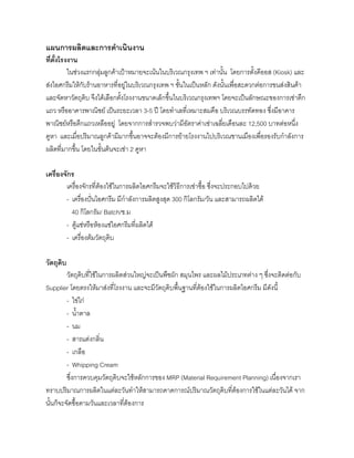แผนการผลิตและการดําเนินงาน
ที่ตั้งโรงงาน
ในชวงแรกกลุมลูกคาเปาหมายจะเนนในบริเวณกรุงเทพ ฯ เทานั้น โดยการตั้งคีออส (Kiosk) และ
สงไอศกรีมใหกับรานอาหารที่อยูในบริเวณกรุงเทพ ฯ ชั้นในเปนหลัก ดังนั้นเพื่อสะดวกตอการขนสงสินคา
และจัดหาวัตถุดิบ จึงไดเลือกตั้งโรงงานขนาดเล็กขึ้นในบริเวณกรุงเทพฯ โดยจะเปนลักษณะของการเชาตึก
แถว หรืออาคารพาณิชย เปนระยะเวลา 3-5 ป โดยทําเลที่เหมาะสมคือ บริเวณบรรทัดทอง ซึ่งมีอาคาร
พาณิชยหรือตึกแถวเหลืออยู โดยจากการสํารวจพบวามีอัตราคาเชาเฉลี่ยเดือนละ 12,500 บาทตอหนึ่ง
คูหา และเมื่อปริมาณลูกคามีมากขึ้นอาจจะตองมีการยายโรงงานไปบริเวณชานเมืองเพื่อรองรับกําลังการ
ผลิตที่มากขึ้น โดยในขั้นตนจะเชา 2 คูหา
เครื่องจักร
เครื่องจักรที่ตองใชในการผลิตไอศกรีมจะใชวิธีการเชาซื้อ ซึ่งจะประกอบไปดวย
- เครื่องปนไอศกรีม มีกําลังการผลิตสูงสุด 300 กิโลกรัม/วัน และสามารถผลิตได
40 กิโลกรัม/ Batch/ช.ม
- ตูแชหรือหองแชไอศกรีมที่ผลิตได
- เครื่องตมวัตถุดิบ
วัตถุดิบ
วัตถุดิบที่ใชในการผลิตสวนใหญจะเปนพืชผัก สมุนไพร และผลไมประเภทตาง ๆ ซึ่งจะติดตอกับ
Supplier โดยตรงใหมาสงที่โรงงาน และจะมีวัตถุดิบพื้นฐานที่ตองใชในการผลิตไอศกรีม มีดังนี้
- ไขไก
- นํ้าตาล
- นม
- สารแตงกลิ่น
- เกลือ
- Whipping Cream
ซึ่งการควบคุมวัตถุดิบจะใชหลักการของ MRP (Material Requirement Planning) เนื่องจากเรา
ทราบปริมาณการผลิตในแตละวันทําใหสามารถคาดการณปริมาณวัตถุดิบที่ตองการใชในแตละวันได จาก
นั้นก็จะจัดซื้อตามวันและเวลาที่ตองการ
 