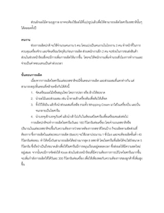 สวนผักผลไมตามฤดูกาล อาจจะตองใชผลไมที่แปรรูปแลวเพื่อใหสามารถผลิตไอศกรีมรสชาตินั้นๆ
ไดตลอดทั้งป
คนงาน
ชวงการผลิตปกติ จะใชจํานวนคนงาน 5 คน โดยแบงเปนคนงานในโรงงาน 3 คน ทําหนาที่ในการ
ควบคุมเครื่องจักร และจัดเตรียมวัตถุดิบกอนการผลิต สวนพนักงานอีก 2 คน จะชวยในการขนสงสินคา
สวนในชวงหนารอนซึ่งจะมีการเพิ่มการผลิตใหมากขึ้น โดยจะใหพนักงานเพิ่มจํานวนชั่วโมงการทํางานและ
จายเปนคาตอบแทนเปนคาลวงเวลา
ขั้นตอนการผลิต
เนื่องจากการผลิตไอศกรีมแตละรสชาติจะมีขั้นตอนการผลิต และสวนผสมที่แตกตางกัน แต
สามารถสรุปขั้นตอนที่คลายคลึงกันไดดังนี้
1. จัดเตรียมผลไมหรือสมุนไพร โดยการปอก หรือ ลางใหสะอาด
2. นําผลไมและสวนผสม เชน นํ้าตาลเขาเครื่องตมเพื่อตมใหเดือด
3. ทิ้งไวใหเย็น แลวจึงนําสวนผสมที่เหลือ รวมทั้ง Whipping Cream มาใสในเครื่องปน และปน
จนกลายเปนไอศกรีม
4. นําบรรจุเขาบรรจุภัณฑ แลวนําเขาไปเก็บในหองแชไอศกรีมเพื่อเตรียมขนสงตอไป
การผลิตปกติจะทําการผลิตไอศกรีมวันละ 160 กิโลกรัมตอเครื่อง โดยจํานวนรสชาติหรือ
ปริมาณในแตละรสชาติจะขึ้นกับความตองการวาตลาดตองการรสชาติไหนบาง ก็จะผลิตตามสัดสวนที่
ตองการ ซึ่งการผลิตในแตละรอบการผลิต (Batch) จะใชเวลาประมาณ 1 ชั่วโมง และจะตองผลิตขั้นตํ่า 40
กิโลกรัมตอรอบ ทําใหหนึ่งวันสามารถผลิตไดอยางมากสุด 8 รสชาติ โดยไอศกรีมที่ผลิตไดจะใสถังขนาด 5
กิโลกรัม ซึ่งถือวาเปนถึงขนาดเล็กเพื่อใหไอศกรีมมีการหมุนเวียนอยูตลอดเวลา ซึ่งสงผลใหมีความสดใหม
อยูเสมอ จากนั้นจะมีการจัดสงให Kiosk สวนในชวงหนารอนที่มีความตองการการบริโภคไอศกรีมมากขึ้น
จะเพิ่มกําลังการผลิตใหไดวันละ 300 กิโลกรัมตอเครื่อง เพื่อใหเพียงพอกับความตองการของลูกคาที่เพิ่มสูง
ขึ้น
 