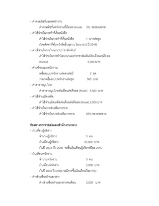 - คาคอมมิชชั่นของพนักงาน
คาคอมมิชชั่นพนักงานที่คีออส (Kiosk) 3% ของยอดขาย
- คาใชจายในการทําที่คั่นหนังสือ
คาใชจายในการทําที่คั่นหนังสือ 1 บาทตอลูก
(โดยจัดทําที่คั่นหนังสือสิ้นสุด ณ ไตรมาส 2 ป 2546)
- คาใชจายในการโฆษณาประชาสัมพันธ
คาใชจายในการทําโฆษณาและประชาสัมพันธตอเดือนตอคีออส
(Kiosk) 5,000 บาท
- คาเครื่องแบบพนักงาน
เครื่องแบบพนักงานตอคนตอป 2 ชุด
ราคาเครื่องแบบพนักงานตอชุด 500 บาท
- คาสาธารณูปโภค
คาสาธารณูปโภคตอเดือนตอคีออส (Kiosk) 5,500 บาท
- คาใชจายเบ็ดเตล็ด
คาใชจายเบ็ดเตล็ดตอเดือนตอคีออส (Kiosk) 2,500 บาท
- คาใชจายในการสงเสริมการขาย
คาใชจายในการสงเสริมการขาย 20% ของยอดขาย
ชองทางการขายสงและสํานักงานกลาง
- เงินเดือนผูบริหาร
จํานวนผูบริหาร 5 คน
เงินเดือนผูบริหาร 20,000 บาท
(ในป 2004 ถึง 2006 จะขึ้นเงินเดือนผูบริหารปละ 20%)
- เงินเดือนพนักงาน
จํานวนพนักงาน 5 คน
เงินเดือนพนักงาน 5,000 บาท
(ในป 2003 ถึง 2006 จะมีการขึ้นเงินเดือนปละ 5%)
- คาเชาเครื่องถายเอกสาร
คาเชาเครื่องถายเอกสารตอเดือน 2,500 บาท
 