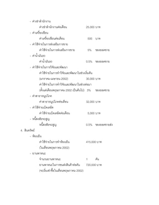 - คาเชาสํานักงาน
คาเชาสํานักงานตอเดือน 25,000 บาท
- คาเครื่องเขียน
คาเครื่องเขียนตอเดือน 500 บาท
- คาใชจายในการสงเสริมการขาย
คาใชจายในการสงเสริมการขาย 5% ของยอดขาย
- คานํ้ามันรถ
คานํ้ามันรถ 0.5% ของยอดขาย
- คาใชจายในการวิจัยและพัฒนา
คาใชจายในการทําวิจัยและพัฒนาในชวงเริ่มตน
(มกราคม-เมษายน 2002) 30,000 บาท
คาใชจายในการทําวิจัยและพัฒนาในชวงตอมา
(ตั้งแตเดือนพฤษภาคม 2002 เปนตนไป) 3% ของยอดขาย
- คาสาธารณูปโภค
คาสาธารณูปโภคตอเดือน 32,000 บาท
- คาใชจายเบ็ดเตล็ด
คาใชจายเบ็ดเตล็ดตอเดือน 5,000 บาท
- หนี้สงสัยจะสูญ
หนี้สงสัยจะสูญ 0.5% ของยอดขายสง
4. สินทรัพย
- หองเย็น
คาใชจายในการทําหองเย็น 415,000 บาท
(ในเดือนพฤษภาคม 2002)
- ยานพาหนะ
จํานวนยานพาหนะ 1 คัน
ยานพาหนะในการขนสงสินคาตอคัน 720,000 บาท
(จะเริ่มเชาซื้อในเดือนพฤษภาคม 2002)
 