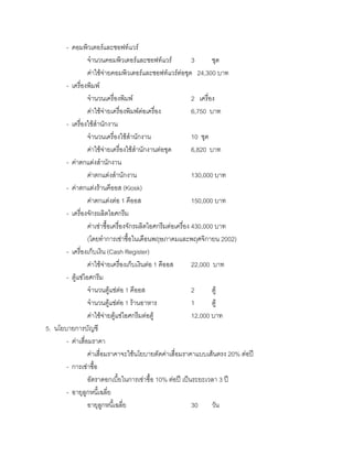 - คอมพิวเตอรและซอฟทแวร
จํานวนคอมพิวเตอรและซอฟทแวร 3 ชุด
คาใชจายคอมพิวเตอรและซอฟทแวรตอชุด 24,300 บาท
- เครื่องพิมพ
จํานวนเครื่องพิมพ 2 เครื่อง
คาใชจายเครื่องพิมพตอเครื่อง 6,750 บาท
- เครื่องใชสํานักงาน
จํานวนเครื่องใชสํานักงาน 10 ชุด
คาใชจายเครื่องใชสํานักงานตอชุด 6,820 บาท
- คาตกแตงสํานักงาน
คาตกแตงสํานักงาน 130,000 บาท
- คาตกแตงรานคีออส (Kiosk)
คาตกแตงตอ 1 คีออส 150,000 บาท
- เครื่องจักรผลิตไอศกรีม
คาเชาซื้อเครื่องจักรผลิตไอศกรีมตอเครื่อง 430,000 บาท
(โดยทําการเชาซื้อในเดือนพฤษภาคมและพฤศจิกายน 2002)
- เครื่องเก็บเงิน (Cash Register)
คาใชจายเครื่องเก็บเงินตอ 1 คีออส 22,000 บาท
- ตูแชไอศกรีม
จํานวนตูแชตอ 1 คีออส 2 ตู
จํานวนตูแชตอ 1 รานอาหาร 1 ตู
คาใชจายตูแชไอศกรีมตอตู 12,000 บาท
5. นโยบายการบัญชี
- คาเสื่อมราคา
คาเสื่อมราคาจะใชนโยบายตัดคาเสื่อมราคาแบบเสนตรง 20% ตอป
- การเชาซื้อ
อัตราดอกเบี้ยในการเชาซื้อ 10% ตอป เปนระยะเวลา 3 ป
- อายุลูกหนี้เฉลี่ย
อายุลูกหนี้เฉลี่ย 30 วัน
 
