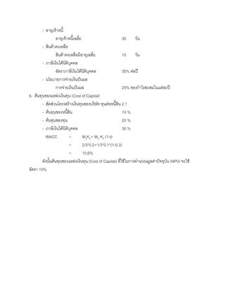 - อายุเจาหนี้
อายุเจาหนี้เฉลี่ย 30 วัน
- สินคาคงเหลือ
สินคาคงเหลือมีอายุเฉลี่ย 15 วัน
- ภาษีเงินไดนิติบุคคล
อัตราภาษีเงินไดนิติบุคคล 30% ตอป
- นโยบายการจายเงินปนผล
การจายเงินปนผล 25% ของกําไรสะสมในแตละป
6. ตนทุนของแหลงเงินทุน (Cost of Capital)
- สัดสวนโครงสรางเงินทุนของบริษัท ทุนตอหนี้สิน 2:1
- ตนทุนของหนี้สิน 10 %
- ตนทุนของทุน 20 %
- ภาษีเงินไดนิติบุคคล 30 %
WACC = WeKe+ Wd Kd (1-t)
= 2/3*0.2+1/3*0.1*(1-0.3)
= 15.6%
ดังนั้นตนทุนของแหลงเงินทุน (Cost of Capital) ที่ใชในการคํานวณมูลคาปจจุบัน (NPV) จะใช
อัตรา 15%
 