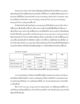 สวนความสามารถในการทํากําไรของบริษัทอยูในระดับที่คอนขางดี โดยบริษัทมี Gross Margin
อยูในระดับสูง ถึงแมวาจะมีสัดสวนดังกลาวลดลงเรื่อยๆ ทั้งนี้เนื่องมาจากบริษัทจะมีสัดสวนยอดขายจาก
Wholesale เพิ่มขึ้นเรื่อยๆ ในอนาคต โดยดาน Gross Profit Margin จะวิเคราะหจาก Profitability Ratio
พบวาบริษัทสามารถรักษาอัตรา Gross Profit Margin Retailing ที่ 65% และ Gross Profit Margin
Wholesale ที่ 35% ตามวัตถุประสงคที่วางไว
ดานอัตราสวนโครงสรางของเงินทุน (Leverage Ratios) ซึ่งเปนตัววัดความสามารถในการชําระ
หนี้สินระยะยาวซึ่งเปนเครื่องบงชี้วากิจการมีความสามารถที่จะจายชดใชหนี้สินที่มีตอเจาหนี้ระยะยาว
เพียงใด ซึ่งความสามารถในการชําระหนี้สินระยะยาวจะเกิดขึ้นเมื่อกิจการสามารถสรางรายไดจนเพียงพอ
สําหรับคาใชจายอื่นๆ และดอกเบี้ย จากคาอัตราสวน Debt to Equity และ Debt to Total Asset จะพบวา
มีอัตราสวนคอนขางตํ่า จึงคาดวาบริษัทจะไมมีปญหาเรื่องสภาพคลองหรือการจายชําระหนี้คืนในอนาคต
และจะเอื้อประโยชนตอบริษัท ถาบริษัทตองการกูเงินจากเจาหนี้ก็สามารถกูไดในอัตราดอกเบี้ยขั้นตํ่า แต
อยางไรก็ตามอัตราสวนดาน Leverage Ratio ก็ไมควรจะมีคาสูงจนเกินไป ในขณะที่บริษัทมีเงินกูอยูเพราะ
จะแสดงถึงคาเสียโอกาสที่บริษัทจะตองเสียตนทุนที่สูงกวาการนําสินทรัพยสวนเกินไปชําระหนี้สินแทน
Sensitivity Analysis
Payback Period Discount
Payback Period
NPV IRR
Normal 3 years 4 years 6,357,067 46%
Sale decrease 10% 4 years 4 years 3,734,190 34%
Cost increase 15% 4 years 5 years 2,347,952 27%
ตารางที่ 10 การวิเคราะหความคลาดเคลื่อน (Sensitivity Analysis)
จากการประเมินของทางบริษัทพบวาปจจัยที่สําคัญซึ่งอาจจะสงผลกระทบตอผลการดําเนินงาน
ของบริษัทอยางมีนัยสําคัญไดแก ยอดขาย และตนทุนขาย ดังนั้นทางบริษัทจึงทําการประเมินผลกระทบ
หากยอดขายของบริษัทลดลง 10% และตนทุนขายเพิ่มขึ้น 15% จะกระทบตอผลประกอบการของบริษัท
มากนอยเพียงใด
ซึ่งจากการทํา Sensitivity Analysis พบวาหากยอดขายลดลง 10% หรือตนทุนขายเพิ่มขึ้น 15%
จะทําใหระยะเวลาคืนทุนเพิ่มขึ้นเปน 4 ป อยางไรก็ตามจะเห็นไดวา NPV ยังคงมีคาเปนบวกและ IRR ก็ยัง
อยูในระดับที่คอนขางสูง
 